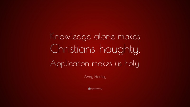 Andy Stanley Quote: “Knowledge alone makes Christians haughty. Application makes us holy.”