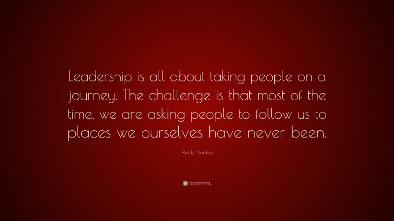 Andy Stanley Quote: “Leadership is all about taking people on a journey. The challenge is that most of the time, we are asking people to follow us to places we ourselves have never been.”