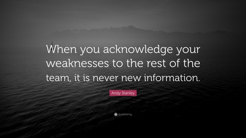Andy Stanley Quote: “When you acknowledge your weaknesses to the rest of the team, it is never new information.”