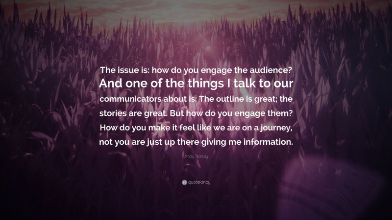 Andy Stanley Quote: “The issue is: how do you engage the audience? And one of the things I talk to our communicators about is: The outline is great; the stories are great. But how do you engage them? How do you make it feel like we are on a journey, not you are just up there giving me information.”