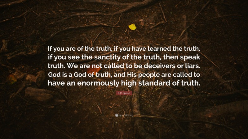 R.C. Sproul Quote: “If you are of the truth, if you have learned the truth, if you see the sanctity of the truth, then speak truth. We are not called to be deceivers or liars. God is a God of truth, and His people are called to have an enormously high standard of truth.”