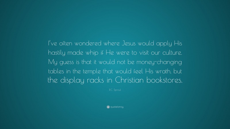 R.C. Sproul Quote: “I’ve often wondered where Jesus would apply His hastily made whip if He were to visit our culture. My guess is that it would not be money-changing tables in the temple that would feel His wrath, but the display racks in Christian bookstores.”