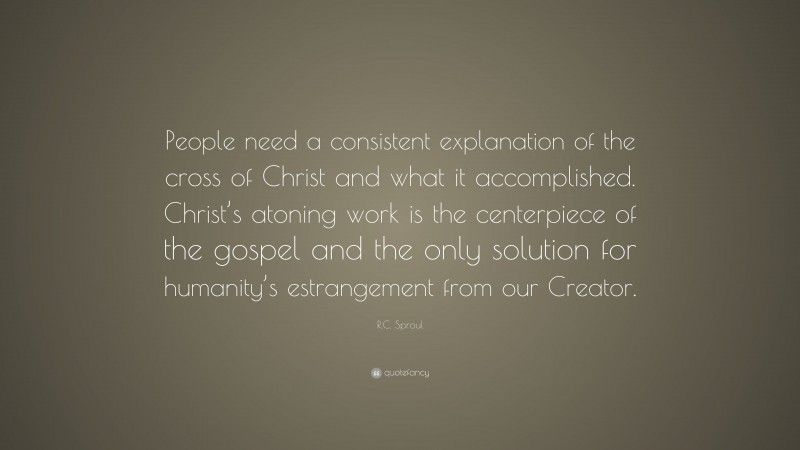 R.C. Sproul Quote: “People need a consistent explanation of the cross of Christ and what it accomplished. Christ’s atoning work is the centerpiece of the gospel and the only solution for humanity’s estrangement from our Creator.”