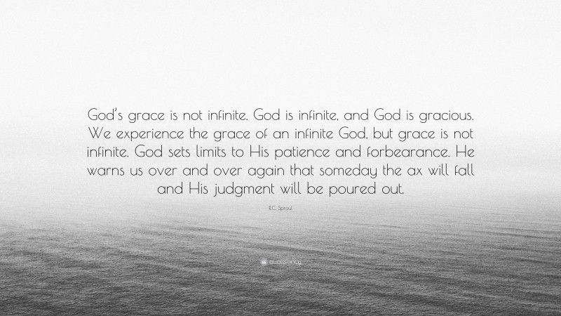 R.C. Sproul Quote: “God’s grace is not infinite. God is infinite, and God is gracious. We experience the grace of an infinite God, but grace is not infinite. God sets limits to His patience and forbearance. He warns us over and over again that someday the ax will fall and His judgment will be poured out.”