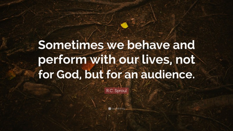 R.C. Sproul Quote: “Sometimes we behave and perform with our lives, not for God, but for an audience.”