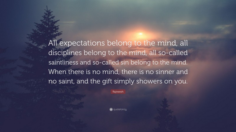 Rajneesh Quote: “All expectations belong to the mind, all disciplines belong to the mind, all so-called saintliness and so-called sin belong to the mind. When there is no mind, there is no sinner and no saint, and the gift simply showers on you.”