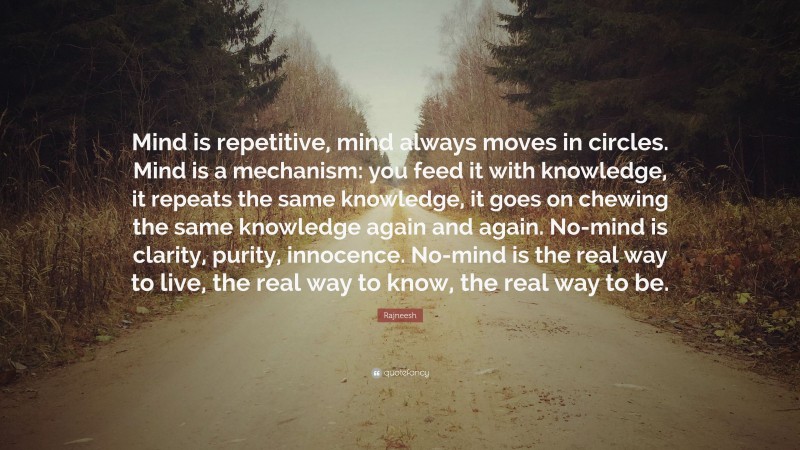 Rajneesh Quote: “Mind is repetitive, mind always moves in circles. Mind is a mechanism: you feed it with knowledge, it repeats the same knowledge, it goes on chewing the same knowledge again and again. No-mind is clarity, purity, innocence. No-mind is the real way to live, the real way to know, the real way to be.”