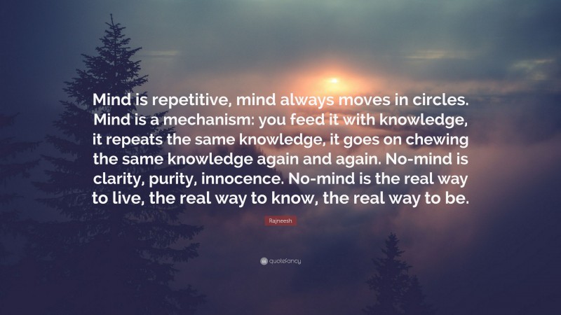 Rajneesh Quote: “Mind is repetitive, mind always moves in circles. Mind is a mechanism: you feed it with knowledge, it repeats the same knowledge, it goes on chewing the same knowledge again and again. No-mind is clarity, purity, innocence. No-mind is the real way to live, the real way to know, the real way to be.”