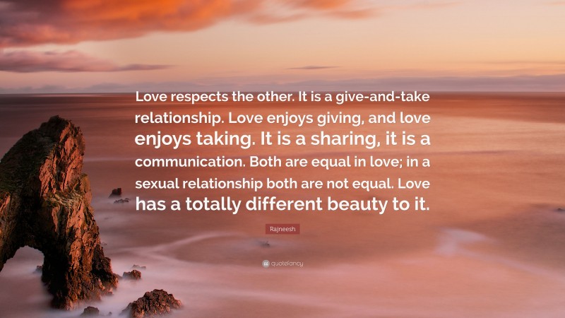 Rajneesh Quote: “Love respects the other. It is a give-and-take relationship. Love enjoys giving, and love enjoys taking. It is a sharing, it is a communication. Both are equal in love; in a sexual relationship both are not equal. Love has a totally different beauty to it.”