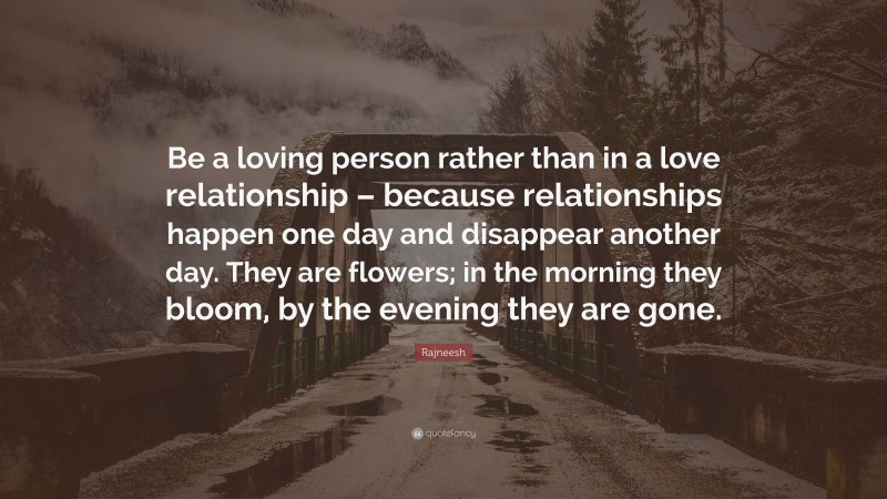 Rajneesh Quote: “Be a loving person rather than in a love relationship – because relationships happen one day and disappear another day. They are flowers; in the morning they bloom, by the evening they are gone.”
