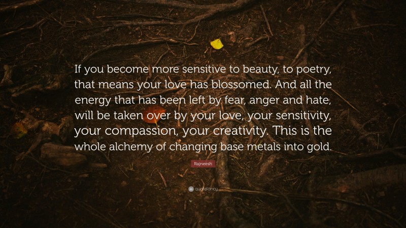 Rajneesh Quote: “If you become more sensitive to beauty, to poetry, that means your love has blossomed. And all the energy that has been left by fear, anger and hate, will be taken over by your love, your sensitivity, your compassion, your creativity. This is the whole alchemy of changing base metals into gold.”