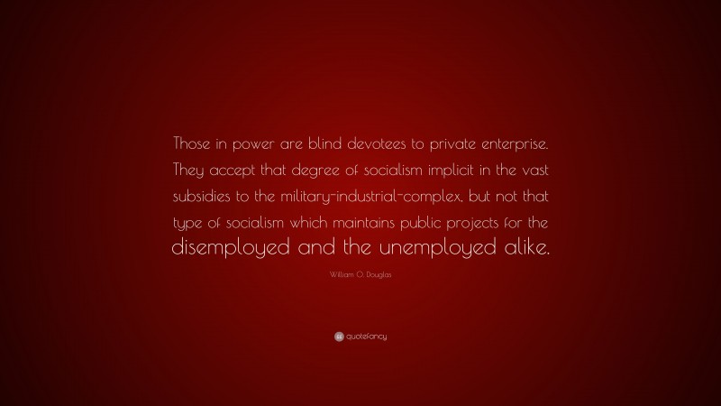 William O. Douglas Quote: “Those in power are blind devotees to private enterprise. They accept that degree of socialism implicit in the vast subsidies to the military-industrial-complex, but not that type of socialism which maintains public projects for the disemployed and the unemployed alike.”
