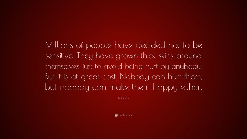 Rajneesh Quote: “Millions of people have decided not to be sensitive. They have grown thick skins around themselves just to avoid being hurt by anybody. But it is at great cost. Nobody can hurt them, but nobody can make them happy either.”