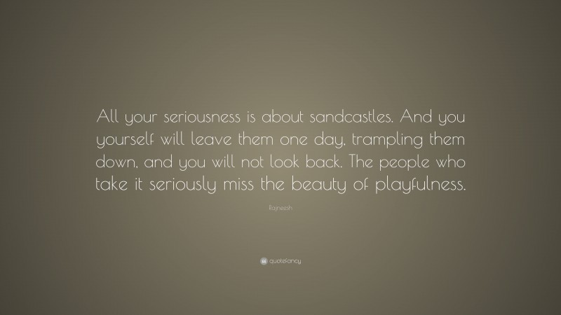 Rajneesh Quote: “All your seriousness is about sandcastles. And you yourself will leave them one day, trampling them down, and you will not look back. The people who take it seriously miss the beauty of playfulness.”