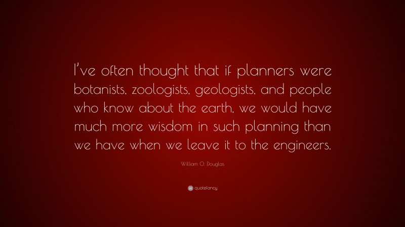 William O. Douglas Quote: “I’ve often thought that if planners were botanists, zoologists, geologists, and people who know about the earth, we would have much more wisdom in such planning than we have when we leave it to the engineers.”