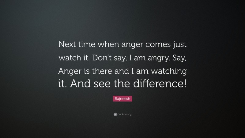Rajneesh Quote: “Next time when anger comes just watch it. Don’t say, I am angry. Say, Anger is there and I am watching it. And see the difference!”