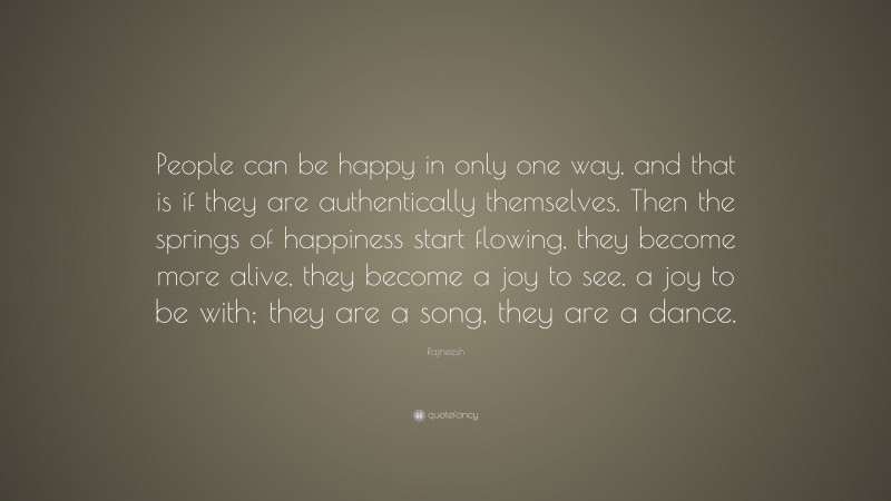 Rajneesh Quote: “People can be happy in only one way, and that is if they are authentically themselves. Then the springs of happiness start flowing, they become more alive, they become a joy to see, a joy to be with; they are a song, they are a dance.”