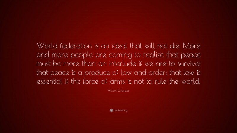 William O. Douglas Quote: “World federation is an ideal that will not die. More and more people are coming to realize that peace must be more than an interlude if we are to survive; that peace is a produce of law and order; that law is essential if the force of arms is not to rule the world.”