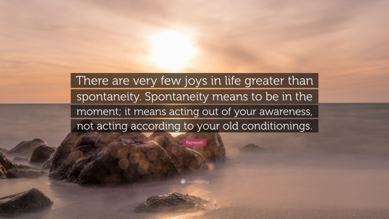 Rajneesh Quote: “There are very few joys in life greater than spontaneity. Spontaneity means to be in the moment; it means acting out of your awareness, not acting according to your old conditionings.”