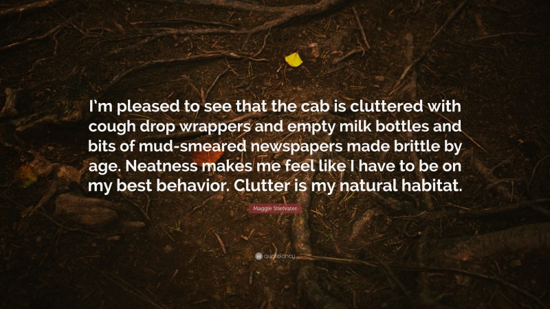 Maggie Stiefvater Quote: “I’m pleased to see that the cab is cluttered with cough drop wrappers and empty milk bottles and bits of mud-smeared newspapers made brittle by age. Neatness makes me feel like I have to be on my best behavior. Clutter is my natural habitat.”