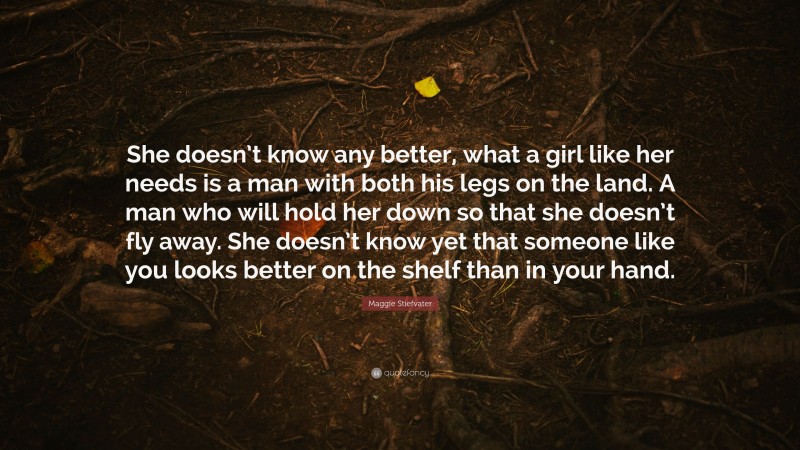 Maggie Stiefvater Quote: “She doesn’t know any better, what a girl like her needs is a man with both his legs on the land. A man who will hold her down so that she doesn’t fly away. She doesn’t know yet that someone like you looks better on the shelf than in your hand.”