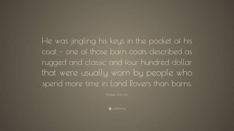 Maggie Stiefvater Quote: “He was jingling his keys in the pocket of his coat – one of those barn coats described as rugged and classic and four hundred dollar that were usually worn by people who spend more time in Land Rovers than barns.”