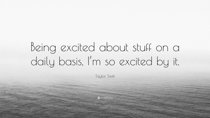 Taylor Swift Quote: “Being excited about stuff on a daily basis, I’m so excited by it.”