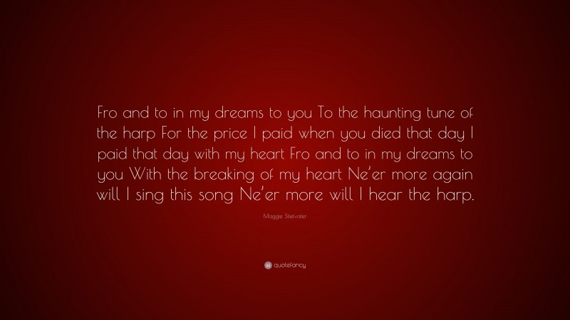Maggie Stiefvater Quote: “Fro and to in my dreams to you To the haunting tune of the harp For the price I paid when you died that day I paid that day with my heart Fro and to in my dreams to you With the breaking of my heart Ne’er more again will I sing this song Ne’er more will I hear the harp.”