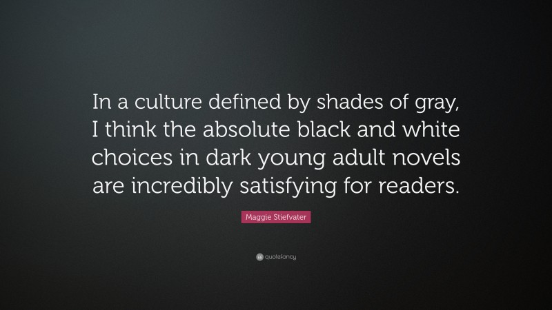 Maggie Stiefvater Quote: “In a culture defined by shades of gray, I think the absolute black and white choices in dark young adult novels are incredibly satisfying for readers.”