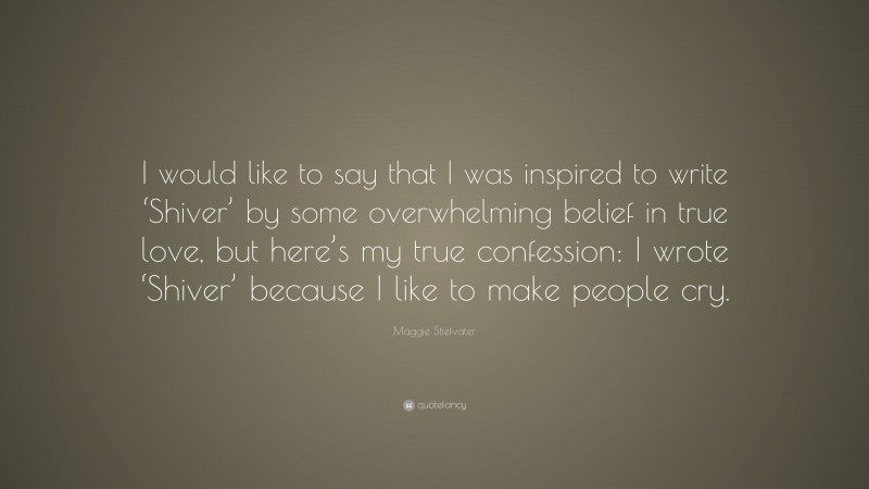 Maggie Stiefvater Quote: “I would like to say that I was inspired to write ‘Shiver’ by some overwhelming belief in true love, but here’s my true confession: I wrote ‘Shiver’ because I like to make people cry.”