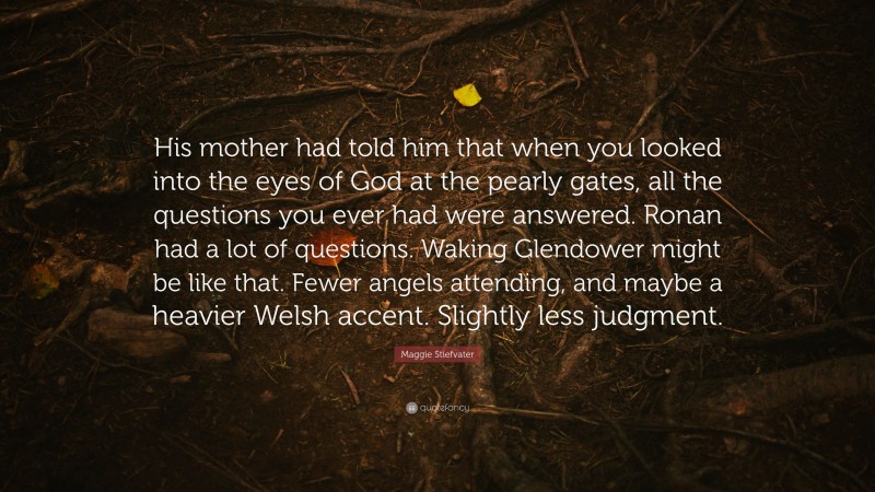 Maggie Stiefvater Quote: “His mother had told him that when you looked into the eyes of God at the pearly gates, all the questions you ever had were answered. Ronan had a lot of questions. Waking Glendower might be like that. Fewer angels attending, and maybe a heavier Welsh accent. Slightly less judgment.”