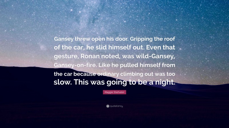 Maggie Stiefvater Quote: “Gansey threw open his door. Gripping the roof of the car, he slid himself out. Even that gesture, Ronan noted, was wild-Gansey, Gansey-on-fire. Like he pulled himself from the car because ordinary climbing out was too slow. This was going to be a night.”