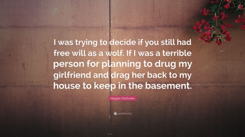 Maggie Stiefvater Quote: “I was trying to decide if you still had free will as a wolf. If I was a terrible person for planning to drug my girlfriend and drag her back to my house to keep in the basement.”