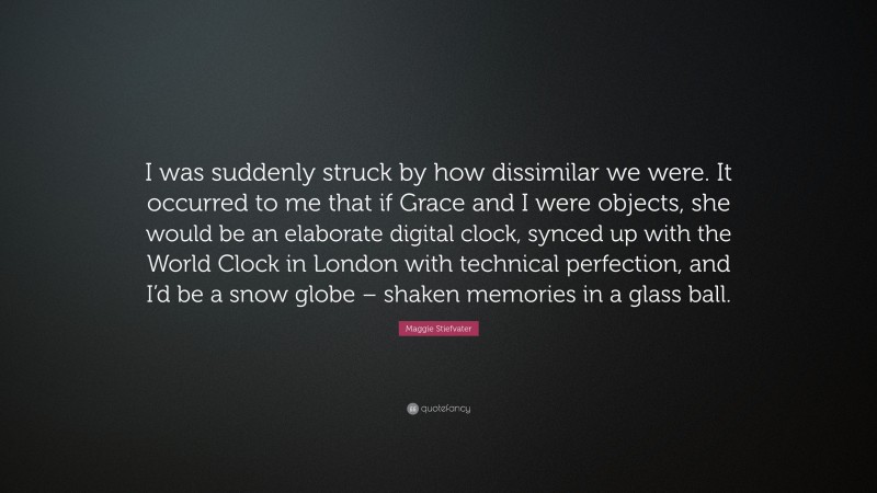 Maggie Stiefvater Quote: “I was suddenly struck by how dissimilar we were. It occurred to me that if Grace and I were objects, she would be an elaborate digital clock, synced up with the World Clock in London with technical perfection, and I’d be a snow globe – shaken memories in a glass ball.”