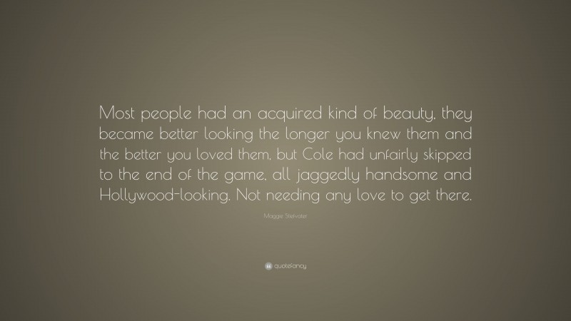 Maggie Stiefvater Quote: “Most people had an acquired kind of beauty, they became better looking the longer you knew them and the better you loved them, but Cole had unfairly skipped to the end of the game, all jaggedly handsome and Hollywood-looking. Not needing any love to get there.”