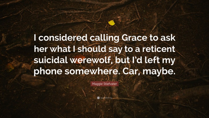 Maggie Stiefvater Quote: “I considered calling Grace to ask her what I should say to a reticent suicidal werewolf, but I’d left my phone somewhere. Car, maybe.”