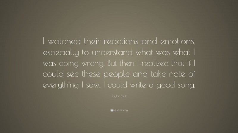 Taylor Swift Quote: “I watched their reactions and emotions, especially to understand what was what I was doing wrong. But then I realized that if I could see these people and take note of everything I saw, I could write a good song.”