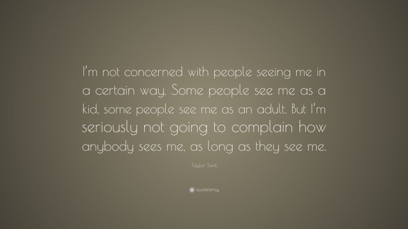Taylor Swift Quote: “I’m not concerned with people seeing me in a certain way. Some people see me as a kid, some people see me as an adult. But I’m seriously not going to complain how anybody sees me, as long as they see me.”