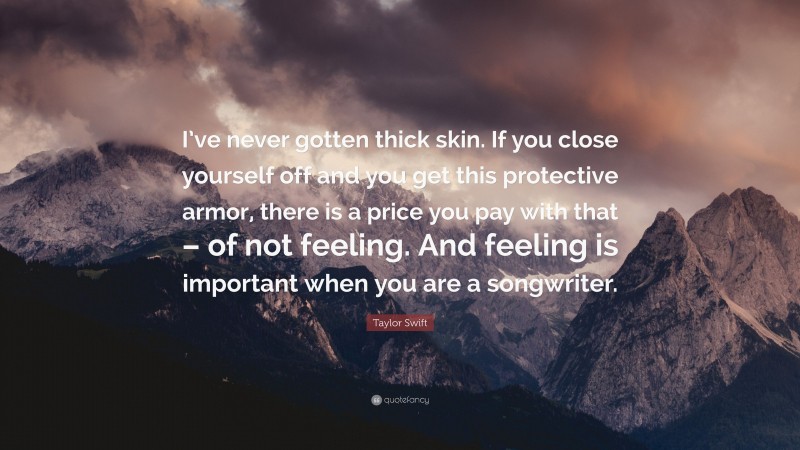 Taylor Swift Quote: “I’ve never gotten thick skin. If you close yourself off and you get this protective armor, there is a price you pay with that – of not feeling. And feeling is important when you are a songwriter.”