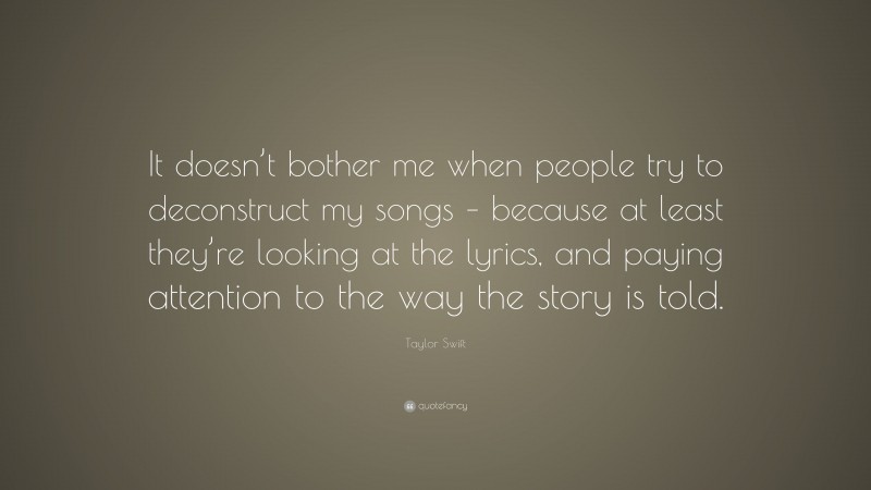 Taylor Swift Quote: “It doesn’t bother me when people try to deconstruct my songs – because at least they’re looking at the lyrics, and paying attention to the way the story is told.”