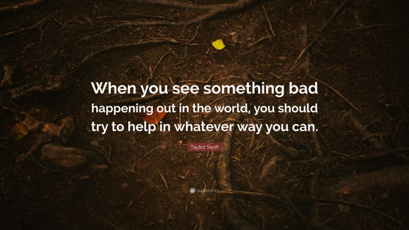 Taylor Swift Quote: “When you see something bad happening out in the world, you should try to help in whatever way you can.”