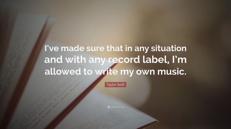 Taylor Swift Quote: “I’ve made sure that in any situation and with any record label, I’m allowed to write my own music.”