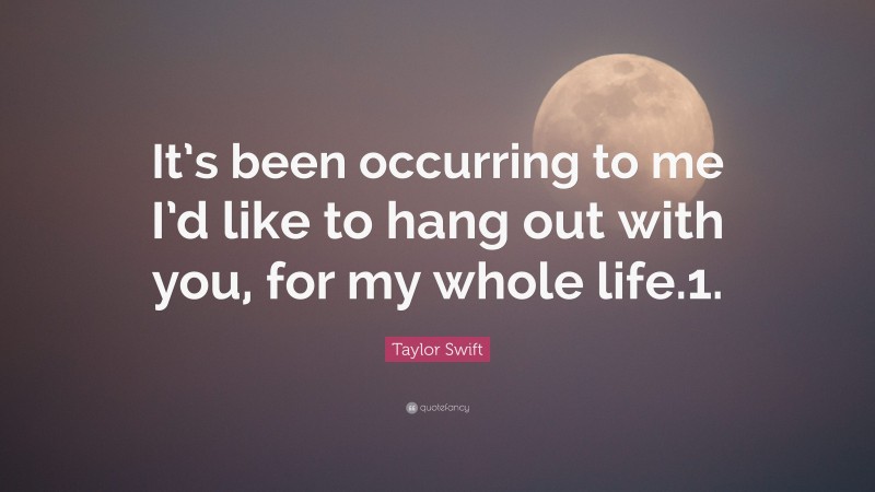 Taylor Swift Quote: “It’s been occurring to me I’d like to hang out with you, for my whole life.1.”