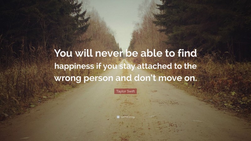 Taylor Swift Quote: “You will never be able to find happiness if you stay attached to the wrong person and don’t move on.”