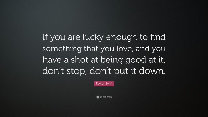 Taylor Swift Quote: “If you are lucky enough to find something that you love, and you have a shot at being good at it, don’t stop, don’t put it down.”