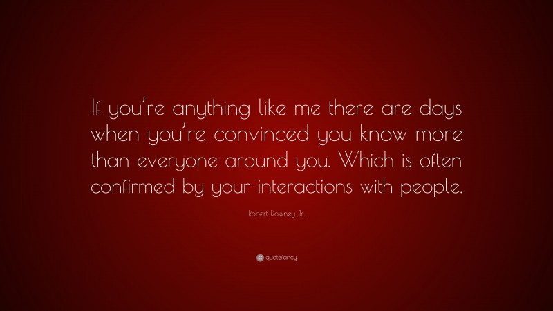Robert Downey Jr. Quote: “If you’re anything like me there are days when you’re convinced you know more than everyone around you. Which is often confirmed by your interactions with people.”