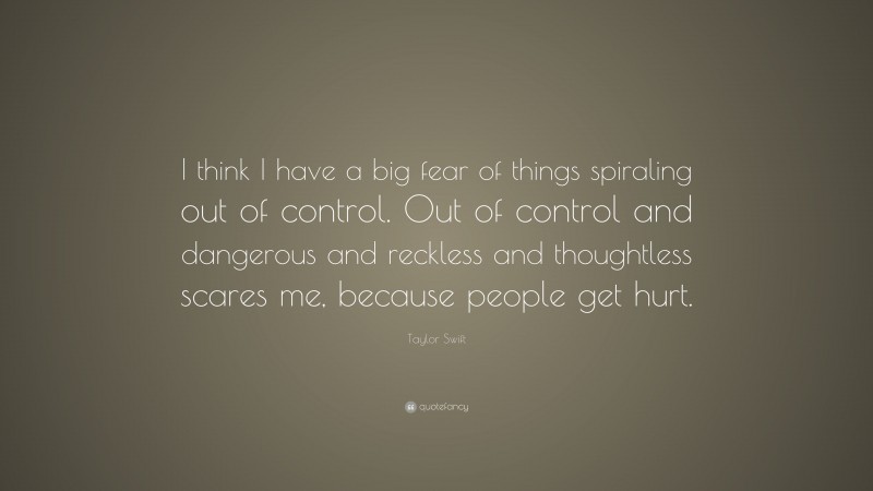 Taylor Swift Quote: “I think I have a big fear of things spiraling out of control. Out of control and dangerous and reckless and thoughtless scares me, because people get hurt.”
