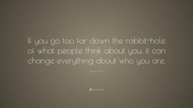 Taylor Swift Quote: “If you go too far down the rabbit-hole of what people think about you, it can change everything about who you are.”