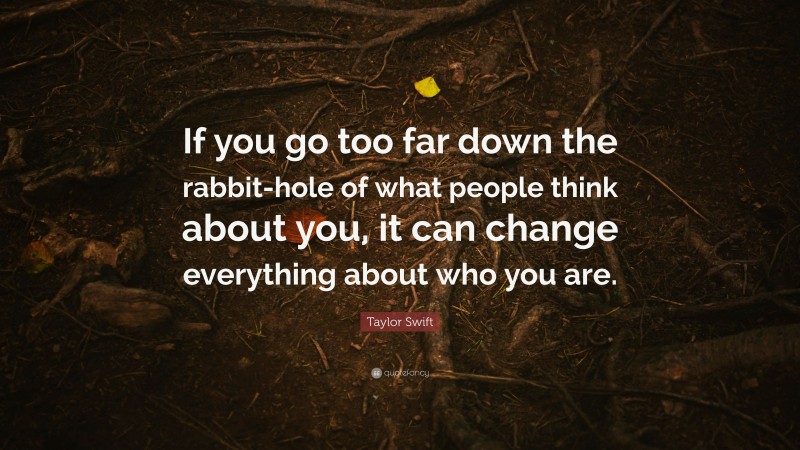 Taylor Swift Quote: “If you go too far down the rabbit-hole of what people think about you, it can change everything about who you are.”