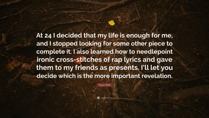 Taylor Swift Quote: “At 24 I decided that my life is enough for me, and I stopped looking for some other piece to complete it. I also learned how to needlepoint ironic cross-stitches of rap lyrics and gave them to my friends as presents. I’ll let you decide which is the more important revelation.”